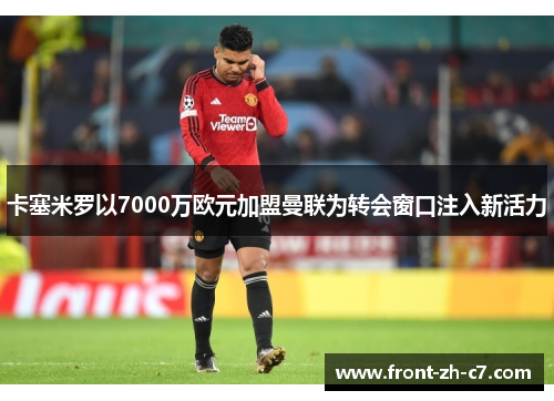卡塞米罗以7000万欧元加盟曼联为转会窗口注入新活力 卡塞米罗以7000万欧元加盟曼联为转会窗口注入新活力