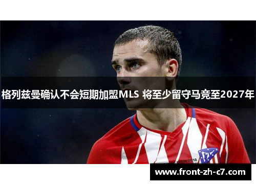 格列兹曼确认不会短期加盟MLS 将至少留守马竞至2027年 格列兹曼确认不会短期加盟MLS 将至少留守马竞至2027年