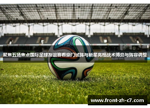 聚焦五场焦点国际足球友谊赛看豪门试阵与新星亮相战术博弈与阵容调整 聚焦五场焦点国际足球友谊赛看豪门试阵与新星亮相战术博弈与阵容调整